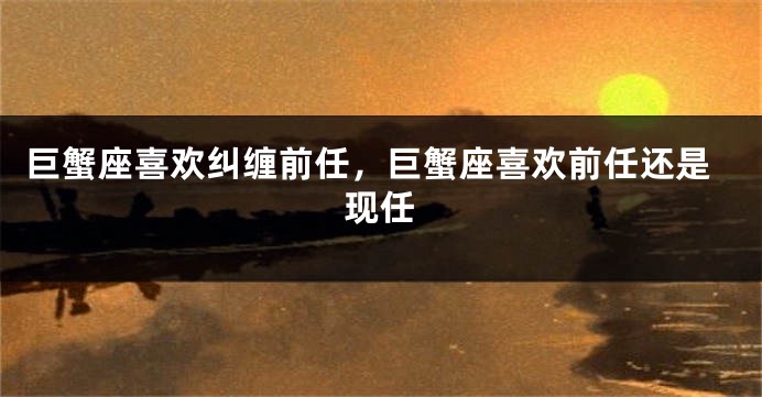 巨蟹座喜欢纠缠前任，巨蟹座喜欢前任还是现任