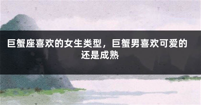 巨蟹座喜欢的女生类型，巨蟹男喜欢可爱的还是成熟