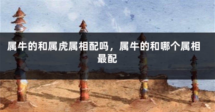 属牛的和属虎属相配吗，属牛的和哪个属相最配