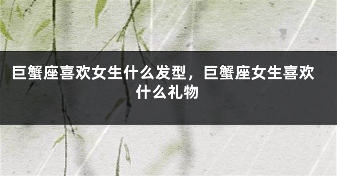 巨蟹座喜欢女生什么发型，巨蟹座女生喜欢什么礼物