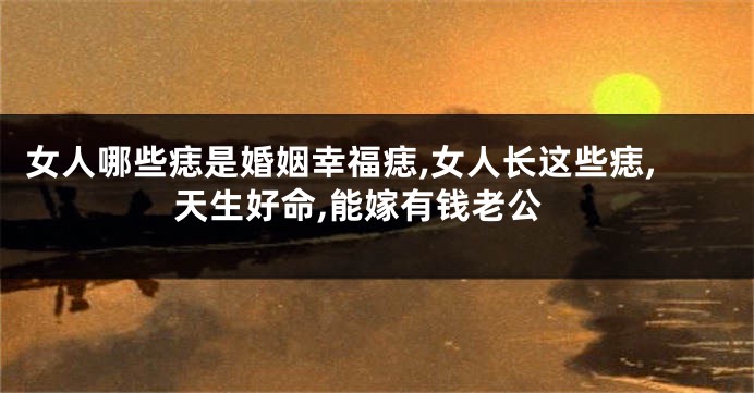 女人哪些痣是婚姻幸福痣,女人长这些痣,天生好命,能嫁有钱老公