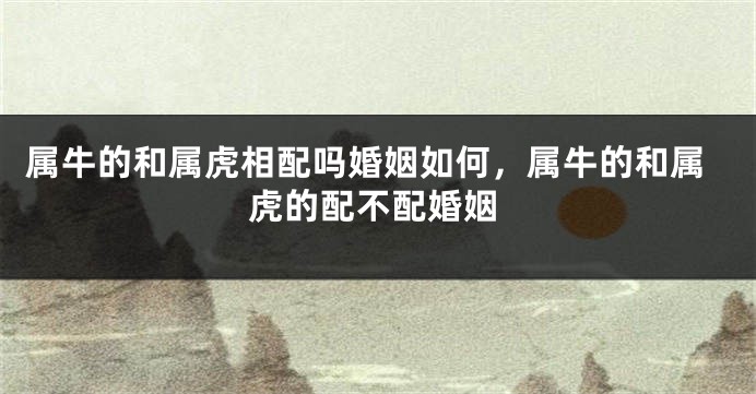 属牛的和属虎相配吗婚姻如何，属牛的和属虎的配不配婚姻