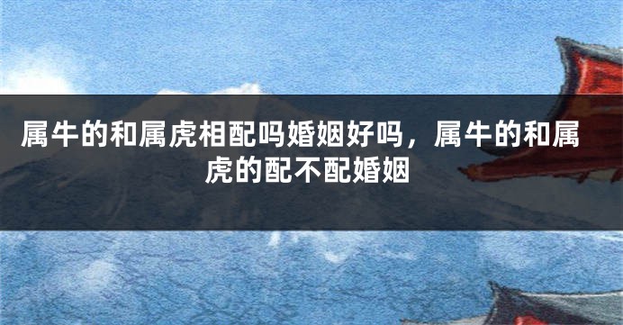 属牛的和属虎相配吗婚姻好吗，属牛的和属虎的配不配婚姻
