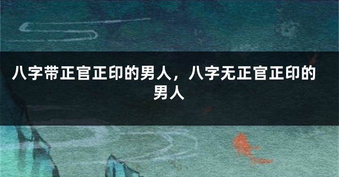 八字带正官正印的男人，八字无正官正印的男人