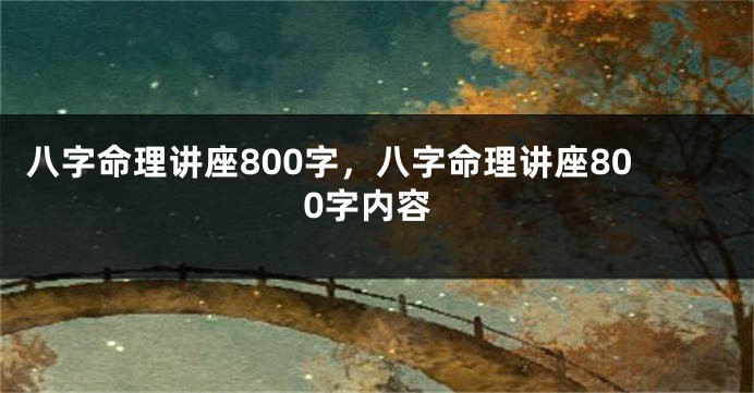 八字命理讲座800字，八字命理讲座800字内容