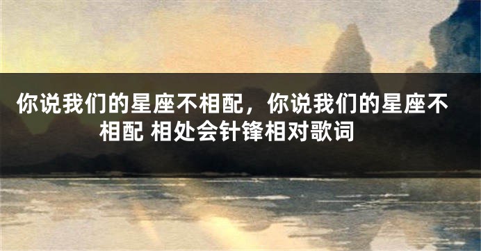 你说我们的星座不相配，你说我们的星座不相配 相处会针锋相对歌词