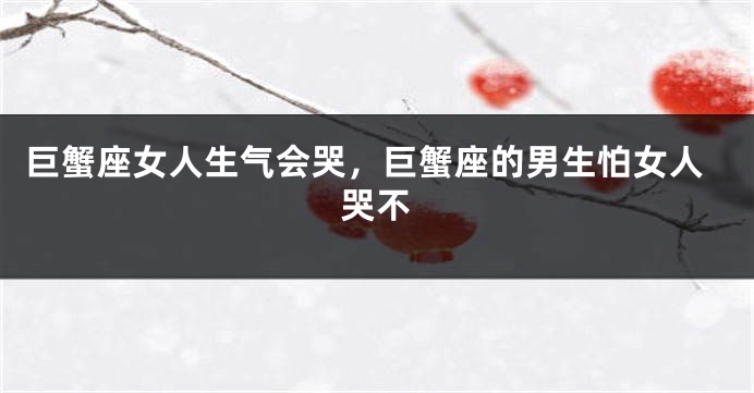 巨蟹座女人生气会哭，巨蟹座的男生怕女人哭不