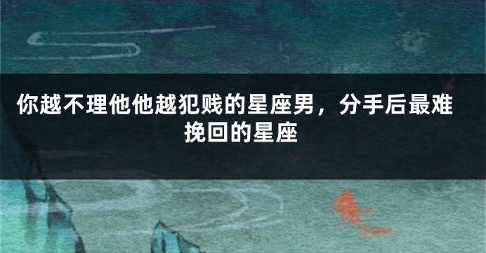 你越不理他他越犯贱的星座男，分手后最难挽回的星座