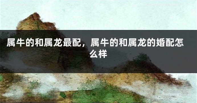 属牛的和属龙最配，属牛的和属龙的婚配怎么样