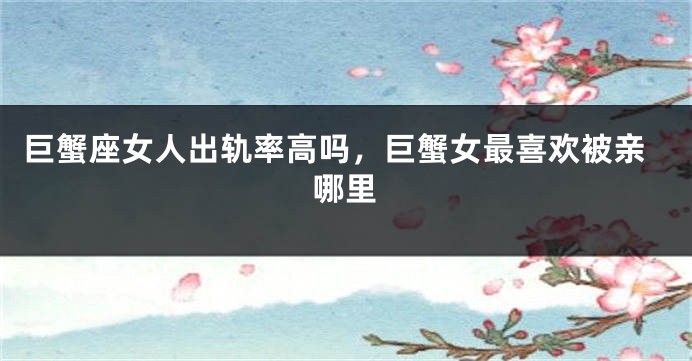 巨蟹座女人出轨率高吗，巨蟹女最喜欢被亲哪里