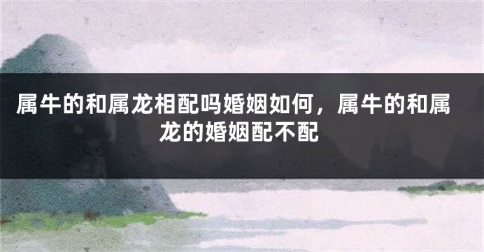 属牛的和属龙相配吗婚姻如何，属牛的和属龙的婚姻配不配