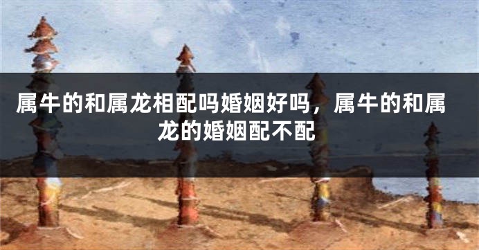 属牛的和属龙相配吗婚姻好吗，属牛的和属龙的婚姻配不配