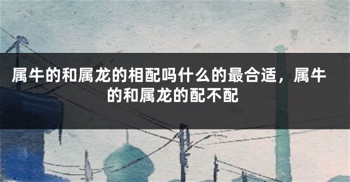 属牛的和属龙的相配吗什么的最合适，属牛的和属龙的配不配
