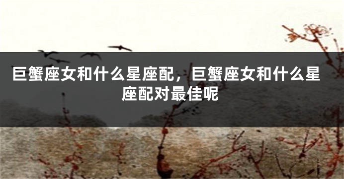 巨蟹座女和什么星座配，巨蟹座女和什么星座配对最佳呢