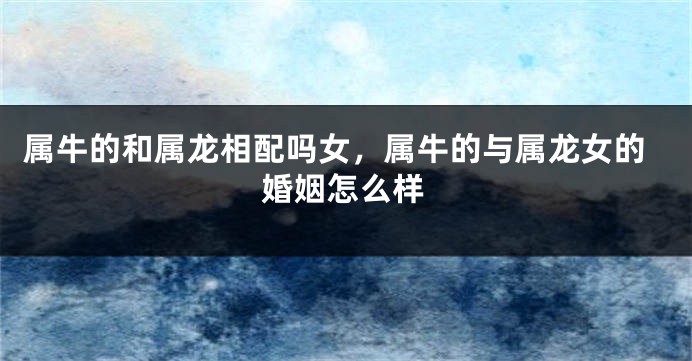 属牛的和属龙相配吗女，属牛的与属龙女的婚姻怎么样