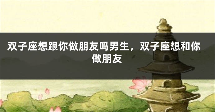 双子座想跟你做朋友吗男生，双子座想和你做朋友