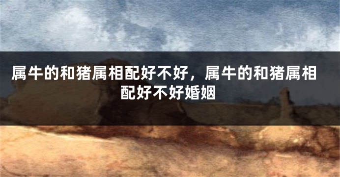 属牛的和猪属相配好不好，属牛的和猪属相配好不好婚姻