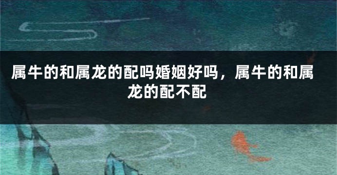 属牛的和属龙的配吗婚姻好吗，属牛的和属龙的配不配