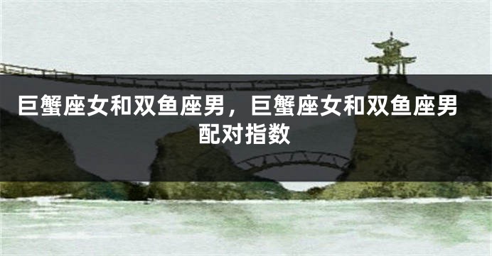 巨蟹座女和双鱼座男，巨蟹座女和双鱼座男配对指数