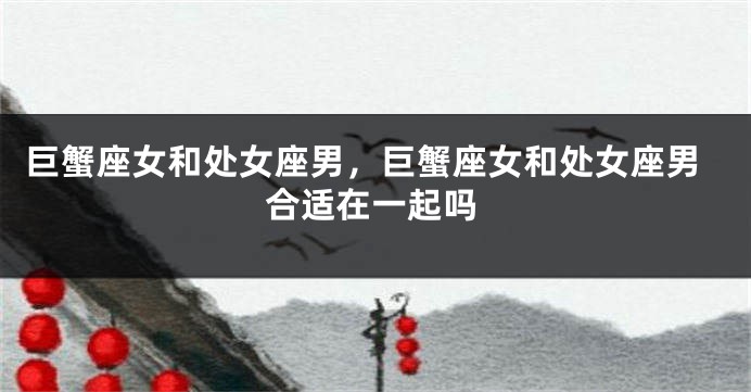 巨蟹座女和处女座男，巨蟹座女和处女座男合适在一起吗