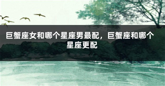 巨蟹座女和哪个星座男最配，巨蟹座和哪个星座更配