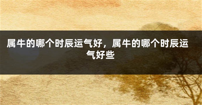 属牛的哪个时辰运气好，属牛的哪个时辰运气好些