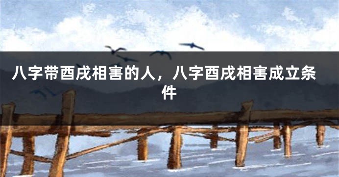八字带酉戌相害的人，八字酉戌相害成立条件