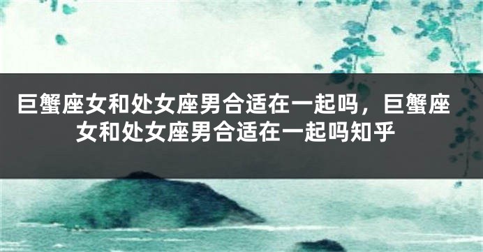 巨蟹座女和处女座男合适在一起吗，巨蟹座女和处女座男合适在一起吗知乎