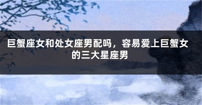 巨蟹座女和处女座男配吗，容易爱上巨蟹女的三大星座男
