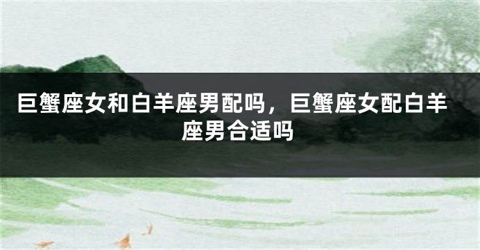 巨蟹座女和白羊座男配吗，巨蟹座女配白羊座男合适吗