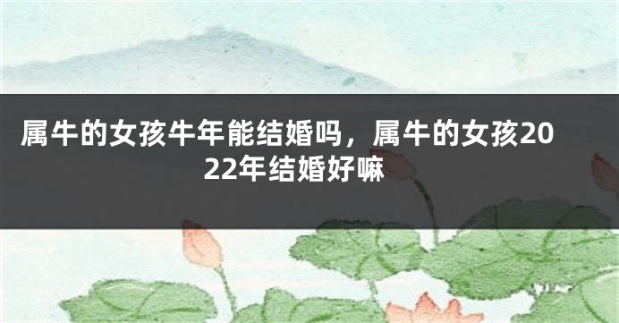 属牛的女孩牛年能结婚吗，属牛的女孩2022年结婚好嘛