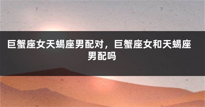 巨蟹座女天蝎座男配对,巨蟹座女和天蝎座男配吗