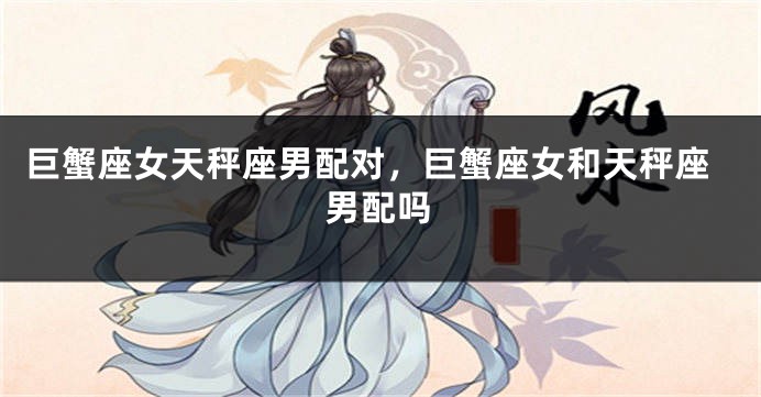 巨蟹座女天秤座男配对，巨蟹座女和天秤座男配吗