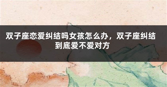 双子座恋爱纠结吗女孩怎么办，双子座纠结到底爱不爱对方