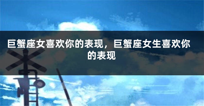 巨蟹座女喜欢你的表现，巨蟹座女生喜欢你的表现