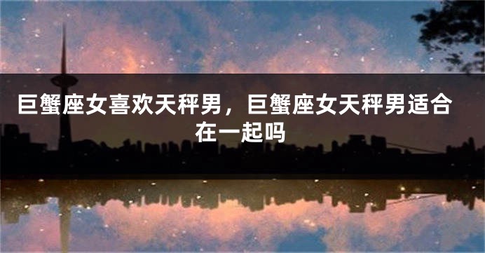 巨蟹座女喜欢天秤男，巨蟹座女天秤男适合在一起吗