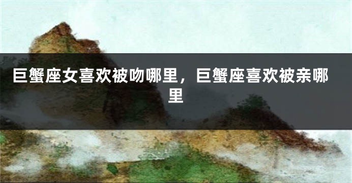 巨蟹座女喜欢被吻哪里，巨蟹座喜欢被亲哪里