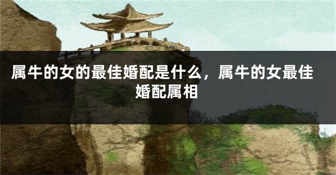 属牛的女的最佳婚配是什么，属牛的女最佳婚配属相
