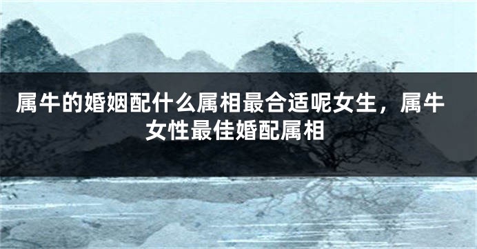 属牛的婚姻配什么属相最合适呢女生，属牛女性最佳婚配属相