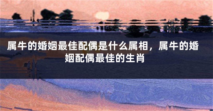 属牛的婚姻最佳配偶是什么属相，属牛的婚姻配偶最佳的生肖