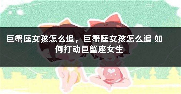 巨蟹座女孩怎么追，巨蟹座女孩怎么追 如何打动巨蟹座女生