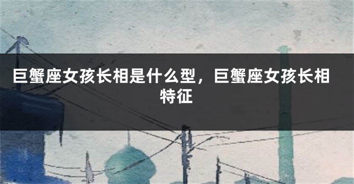 巨蟹座女孩长相是什么型,巨蟹座女孩长相特征
