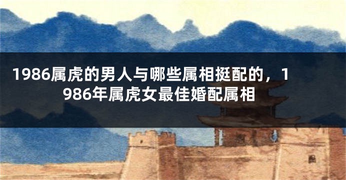 1986属虎的男人与哪些属相挺配的,1986年属虎女最佳婚配属相
