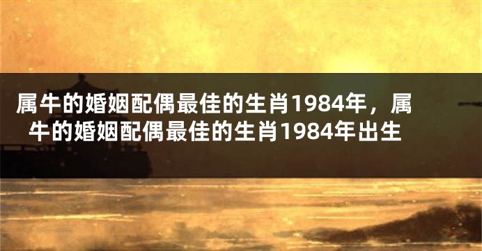 属牛的婚姻配偶最佳的生肖1984年，属牛的婚姻配偶最佳的生肖1984年出生