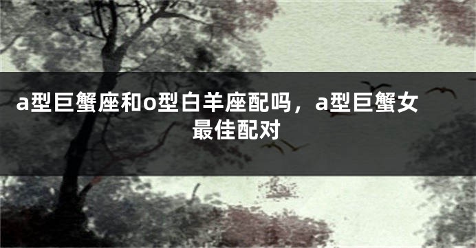 a型巨蟹座和o型白羊座配吗，a型巨蟹女最佳配对