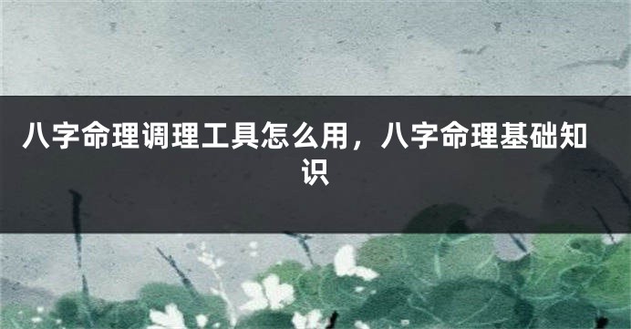 八字命理调理工具怎么用，八字命理基础知识