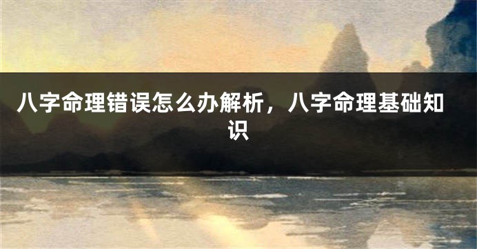 八字命理错误怎么办解析，八字命理基础知识