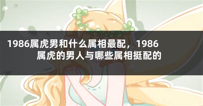 1986属虎男和什么属相最配，1986属虎的男人与哪些属相挺配的