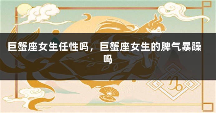 巨蟹座女生任性吗，巨蟹座女生的脾气暴躁吗