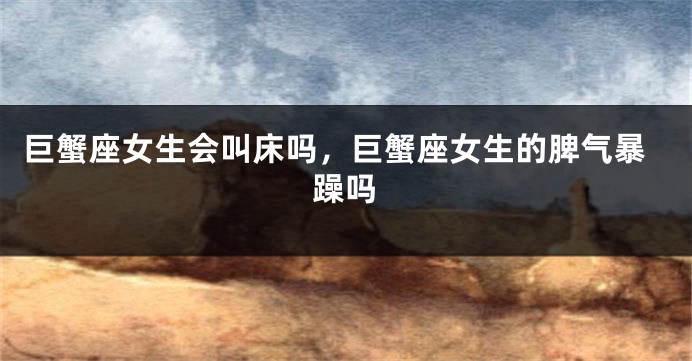 巨蟹座女生会叫床吗，巨蟹座女生的脾气暴躁吗